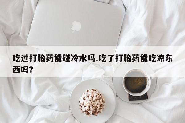 私人卖流产药联系方式吃过打胎药能碰冷水吗.吃了打胎药能吃凉东西吗？