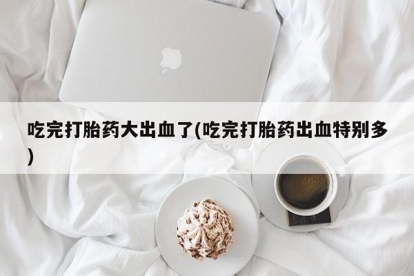 私人卖流产药联系方式吃完打胎药大出血了(吃完打胎药出血特别多)