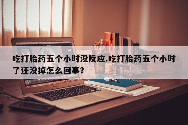 私人卖流产药联系方式吃打胎药五个小时没反应.吃打胎药五个小时了还没掉怎么回事？