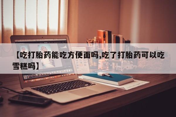 私人卖流产药联系方式【吃打胎药能吃方便面吗,吃了打胎药可以吃雪糕吗】