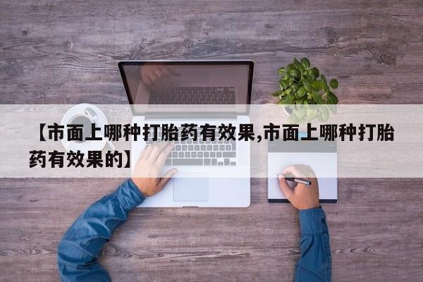 私人卖流产药联系方式【市面上哪种打胎药有效果,市面上哪种打胎药有效果的】