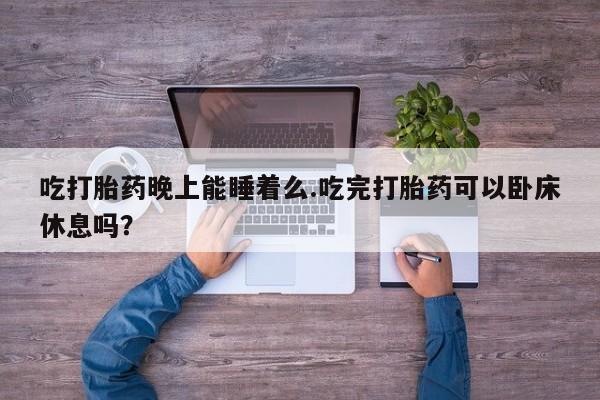 私人卖流产药联系方式吃打胎药晚上能睡着么.吃完打胎药可以卧床休息吗？