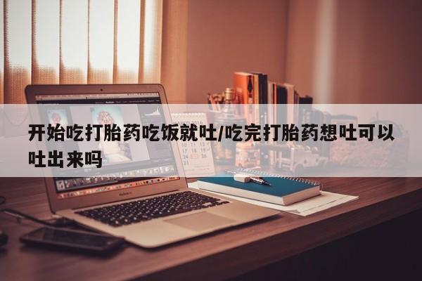 私人卖流产药联系方式开始吃打胎药吃饭就吐/吃完打胎药想吐可以吐出来吗