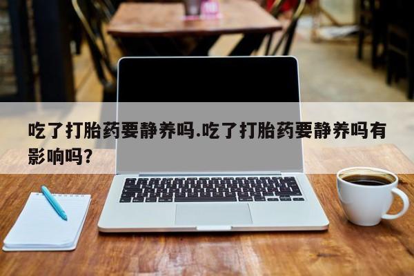 私人卖流产药联系方式吃了打胎药要静养吗.吃了打胎药要静养吗有影响吗？
