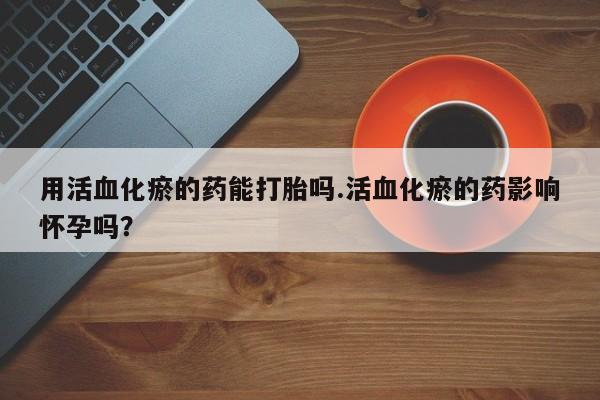 私人卖流产药联系方式用活血化瘀的药能打胎吗.活血化瘀的药影响怀孕吗？