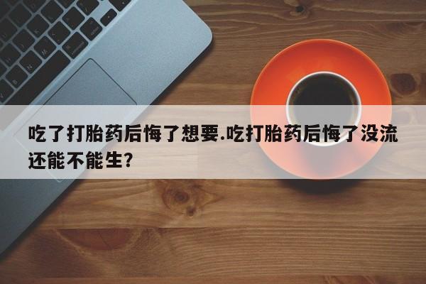 私人卖流产药联系方式吃了打胎药后悔了想要.吃打胎药后悔了没流还能不能生？