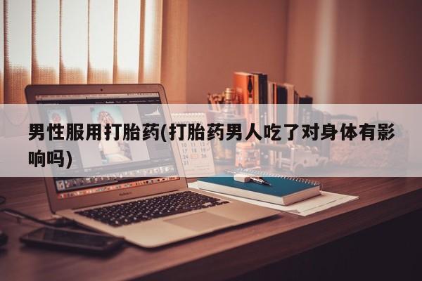 私人卖流产药联系方式男性服用打胎药(打胎药男人吃了对身体有影响吗)