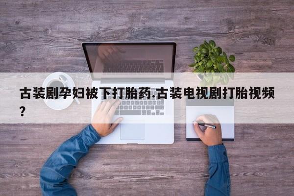私人卖流产药联系方式古装剧孕妇被下打胎药.古装电视剧打胎视频？