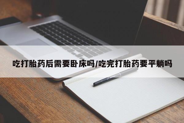 私人卖流产药联系方式吃打胎药后需要卧床吗/吃完打胎药要平躺吗