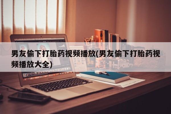私人卖流产药联系方式男友偷下打胎药视频播放(男友偷下打胎药视频播放大全)