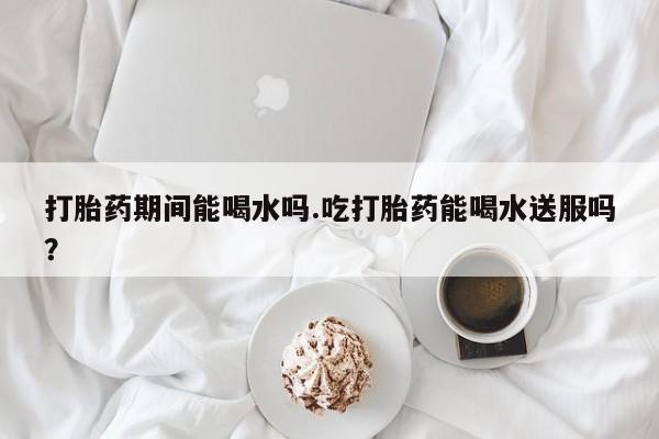 私人卖流产药联系方式打胎药期间能喝水吗.吃打胎药能喝水送服吗？