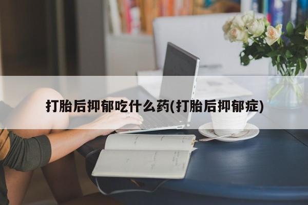 私人卖流产药联系方式打胎后抑郁吃什么药(打胎后抑郁症)