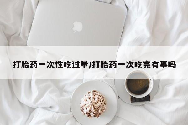 私人卖流产药联系方式打胎药一次性吃过量/打胎药一次吃完有事吗