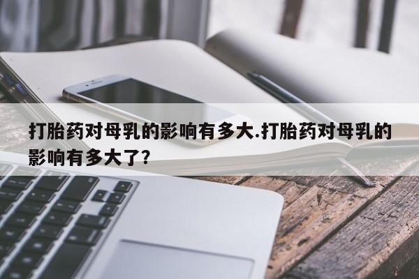 私人卖流产药联系方式打胎药对母乳的影响有多大.打胎药对母乳的影响有多大了？