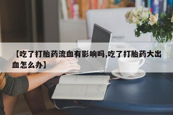 私人卖流产药联系方式【吃了打胎药流血有影响吗,吃了打胎药大出血怎么办】