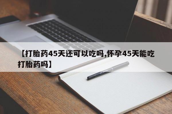 私人卖流产药联系方式【打胎药45天还可以吃吗,怀孕45天能吃打胎药吗】