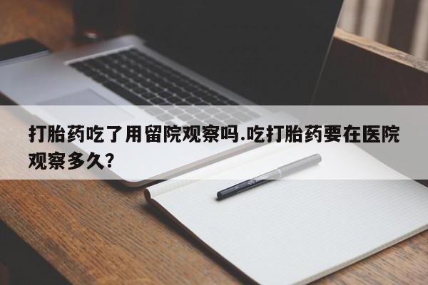 私人卖流产药联系方式打胎药吃了用留院观察吗.吃打胎药要在医院观察多久？