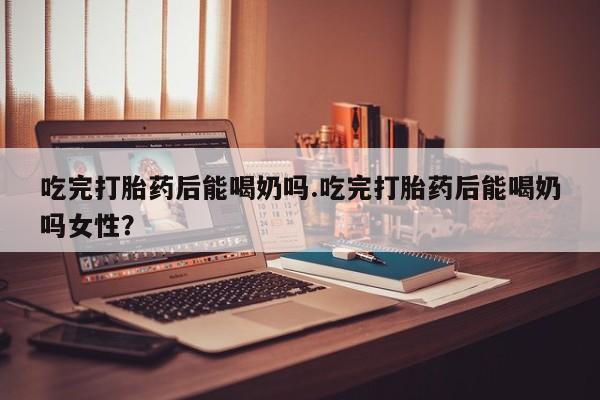 私人卖流产药联系方式吃完打胎药后能喝奶吗.吃完打胎药后能喝奶吗女性？