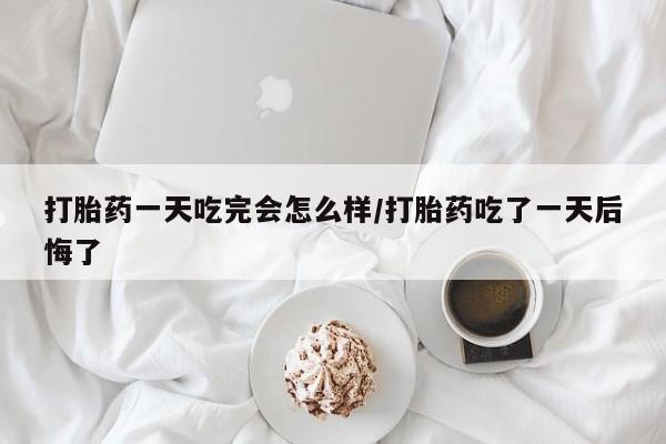 私人卖流产药联系方式打胎药一天吃完会怎么样/打胎药吃了一天后悔了