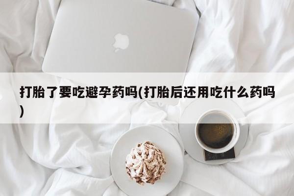 私人卖流产药联系方式打胎了要吃避孕药吗(打胎后还用吃什么药吗)