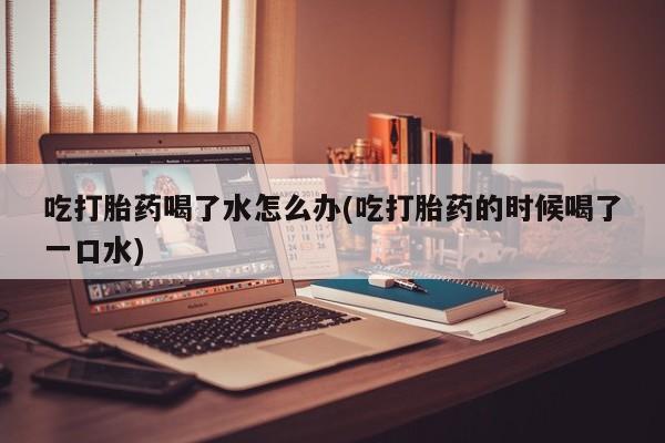 私人卖流产药联系方式吃打胎药喝了水怎么办(吃打胎药的时候喝了一口水)