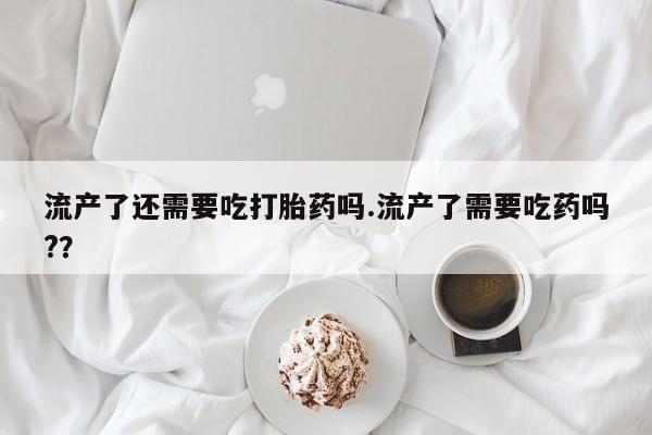 私人卖流产药联系方式流产了还需要吃打胎药吗.流产了需要吃药吗?？