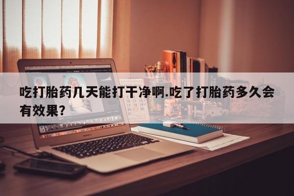 私人卖流产药联系方式吃打胎药几天能打干净啊.吃了打胎药多久会有效果？