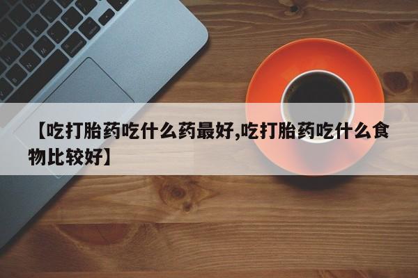 私人卖流产药联系方式【吃打胎药吃什么药最好,吃打胎药吃什么食物比较好】