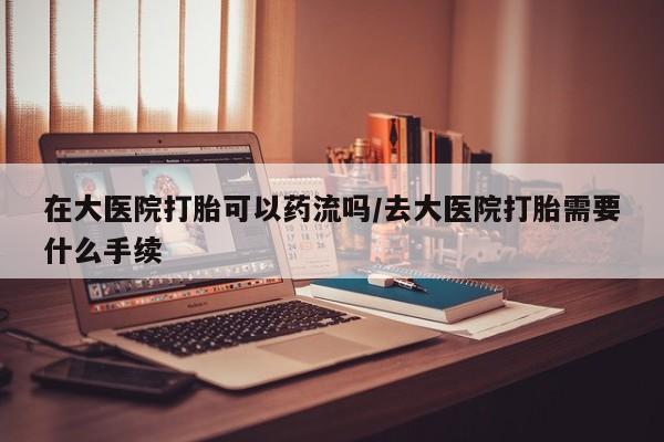 私人卖流产药联系方式在大医院打胎可以药流吗/去大医院打胎需要什么手续