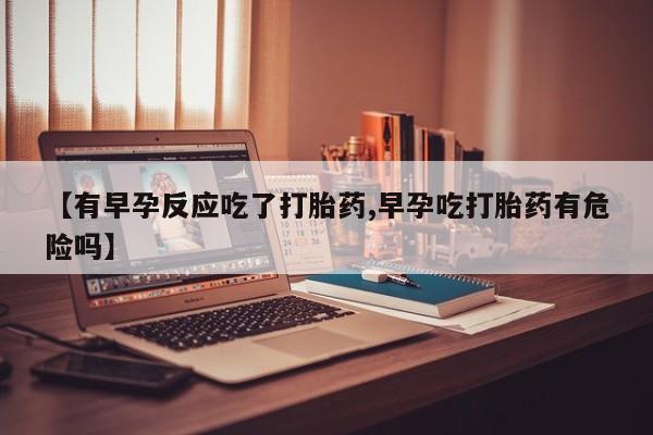 私人卖流产药联系方式【有早孕反应吃了打胎药,早孕吃打胎药有危险吗】