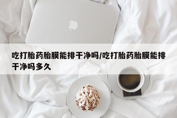 私人卖流产药联系方式吃打胎药胎膜能排干净吗/吃打胎药胎膜能排干净吗多久
