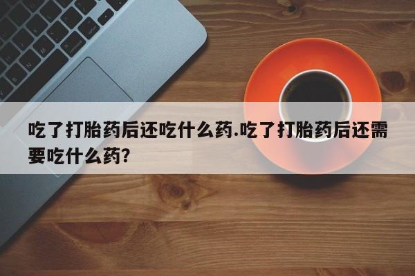 私人卖流产药联系方式吃了打胎药后还吃什么药.吃了打胎药后还需要吃什么药？