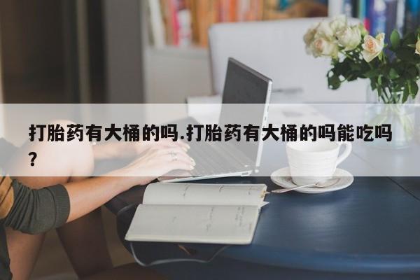 私人卖流产药联系方式打胎药有大桶的吗.打胎药有大桶的吗能吃吗？