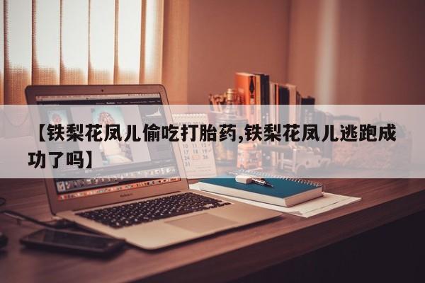 私人卖流产药联系方式【铁梨花凤儿偷吃打胎药,铁梨花凤儿逃跑成功了吗】