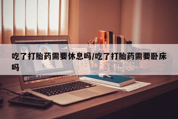 私人卖流产药联系方式吃了打胎药需要休息吗/吃了打胎药需要卧床吗