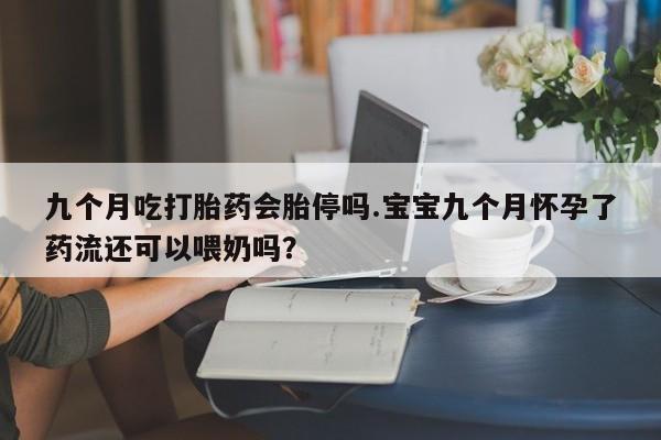 私人卖流产药联系方式九个月吃打胎药会胎停吗.宝宝九个月怀孕了药流还可以喂奶吗？