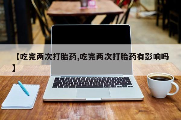 私人卖流产药联系方式【吃完两次打胎药,吃完两次打胎药有影响吗】