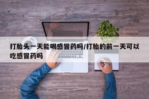 私人卖流产药联系方式打胎头一天能喝感冒药吗/打胎的前一天可以吃感冒药吗