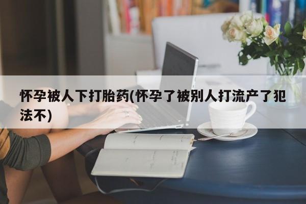 私人卖流产药联系方式怀孕被人下打胎药(怀孕了被别人打流产了犯法不)