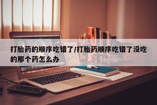 私人卖流产药联系方式打胎药的顺序吃错了/打胎药顺序吃错了没吃的那个药怎么办