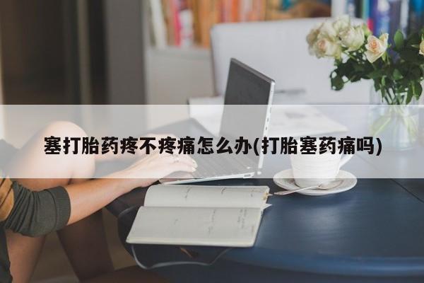 私人卖流产药联系方式塞打胎药疼不疼痛怎么办(打胎塞药痛吗)