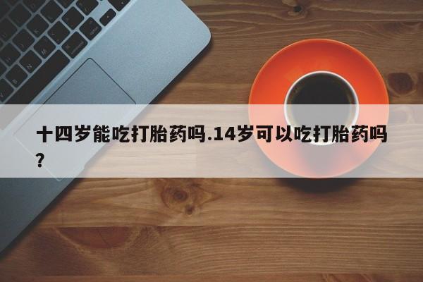 私人卖流产药联系方式十四岁能吃打胎药吗.14岁可以吃打胎药吗？