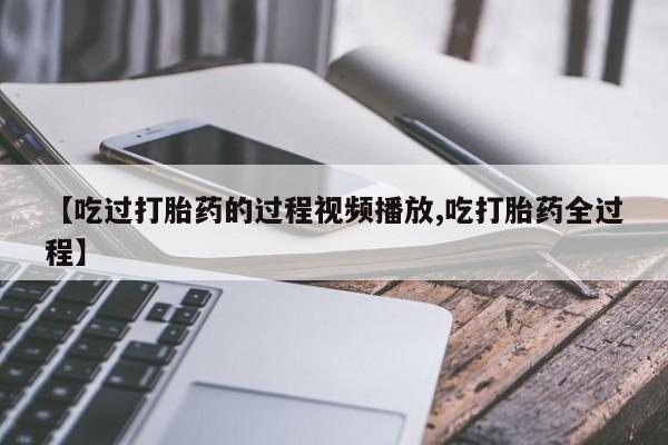 私人卖流产药联系方式【吃过打胎药的过程视频播放,吃打胎药全过程】