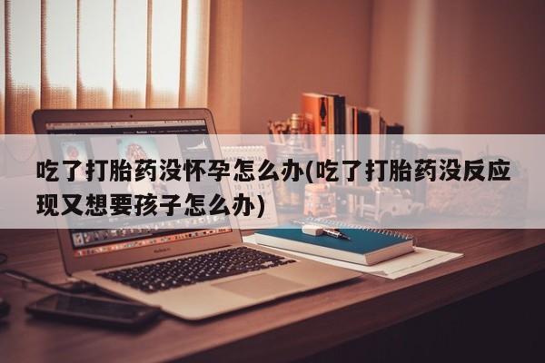 私人卖流产药联系方式吃了打胎药没怀孕怎么办(吃了打胎药没反应现又想要孩子怎么办)