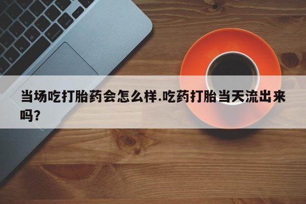 私人卖流产药联系方式当场吃打胎药会怎么样.吃药打胎当天流出来吗？
