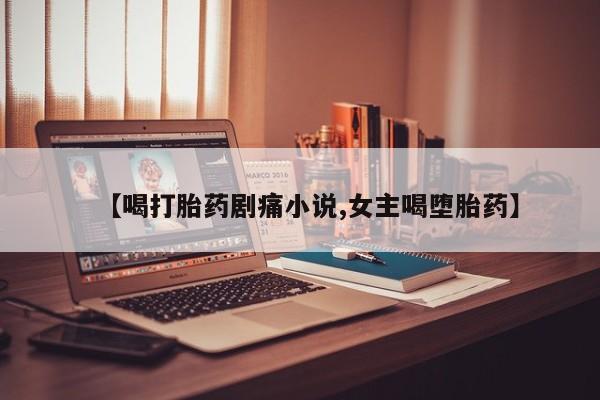 私人卖流产药联系方式【喝打胎药剧痛小说,女主喝堕胎药】