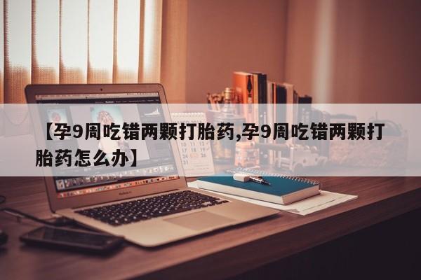 私人卖流产药联系方式【孕9周吃错两颗打胎药,孕9周吃错两颗打胎药怎么办】