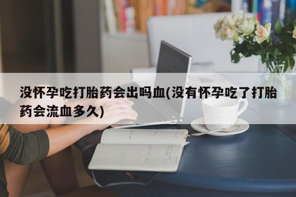 私人卖流产药联系方式没怀孕吃打胎药会出吗血(没有怀孕吃了打胎药会流血多久)
