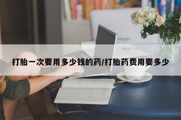 私人卖流产药联系方式打胎一次要用多少钱的药/打胎药费用要多少