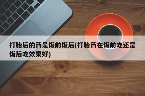 私人卖流产药联系方式打胎后的药是饭前饭后(打胎药在饭前吃还是饭后吃效果好)